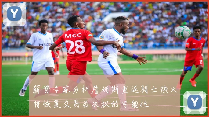 薪资专家分析詹姆斯重返骑士热火将恢复交易否决权的可能性
