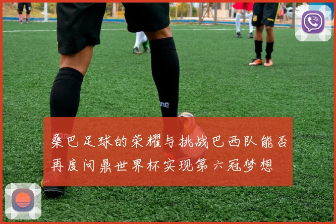 桑巴足球的荣耀与挑战巴西队能否再度问鼎世界杯实现第六冠梦想