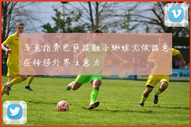 马竞指责巴萨接触小蜘蛛无依据意在转移外界注意力