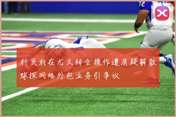 科莫利在尤文转会操作遭质疑解散球探网络外包业务引争议