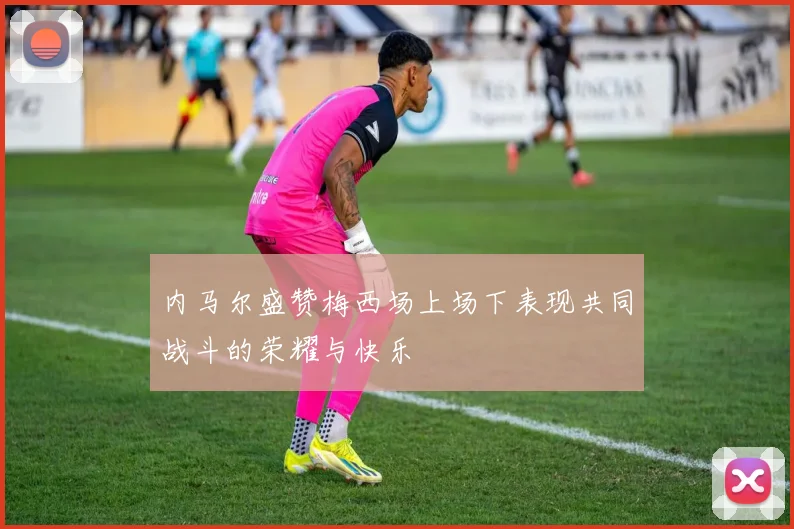内马尔盛赞梅西场上场下表现共同战斗的荣耀与快乐