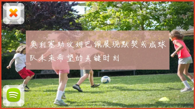奥利塞助攻姆巴佩展现默契或成球队未来希望的关键时刻