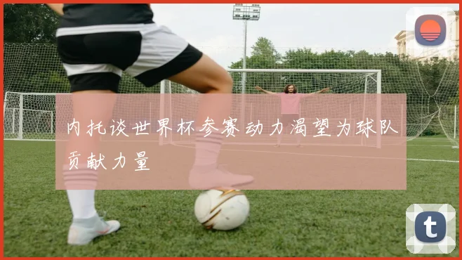 内托谈世界杯参赛动力渴望为球队贡献力量