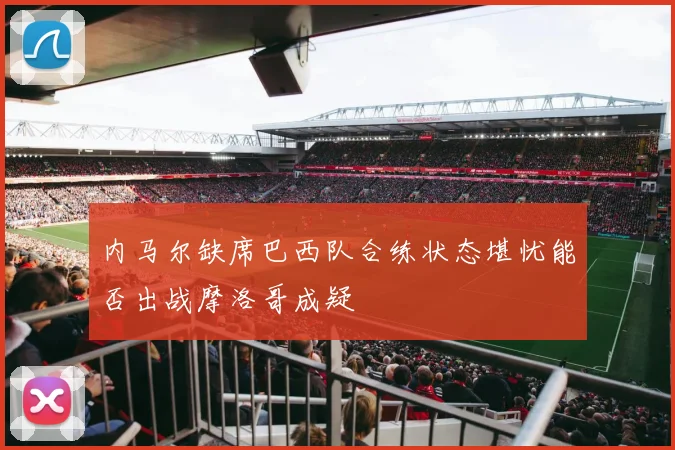 内马尔缺席巴西队合练状态堪忧能否出战摩洛哥成疑