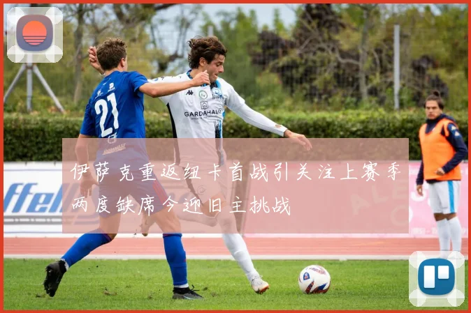 伊萨克重返纽卡首战引关注上赛季两度缺席今迎旧主挑战