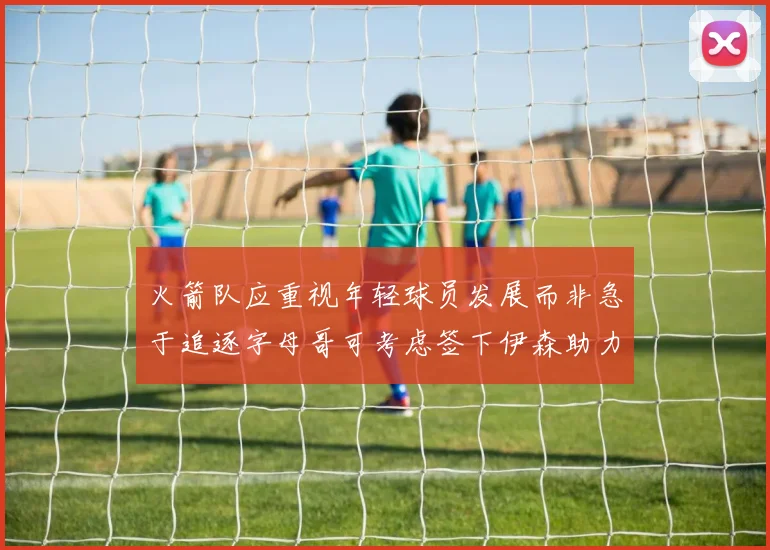 火箭队应重视年轻球员发展而非急于追逐字母哥可考虑签下伊森助力成长