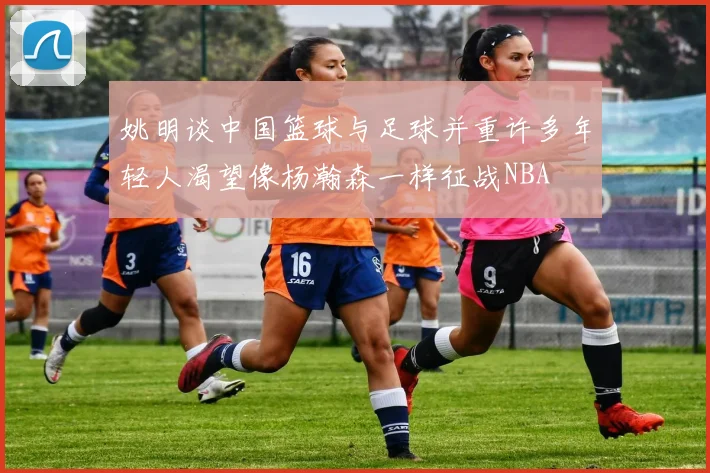 姚明谈中国篮球与足球并重许多年轻人渴望像杨瀚森一样征战NBA