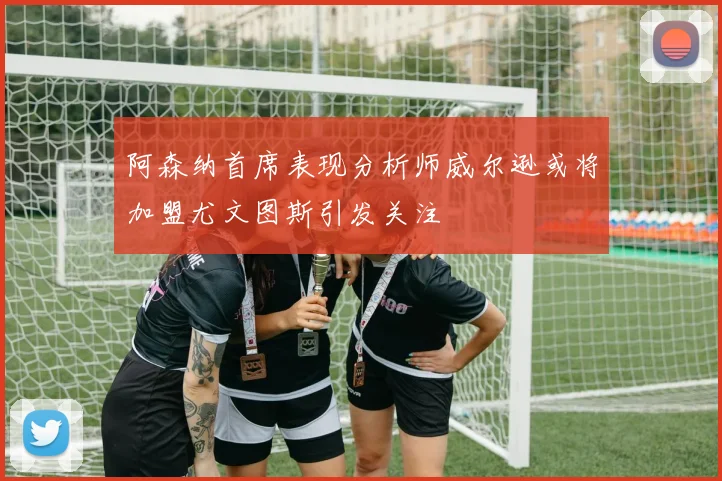 阿森纳首席表现分析师威尔逊或将加盟尤文图斯引发关注