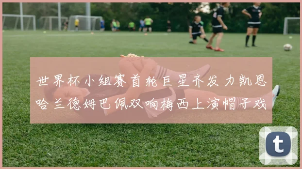 世界杯小组赛首轮巨星齐发力凯恩哈兰德姆巴佩双响梅西上演帽子戏法