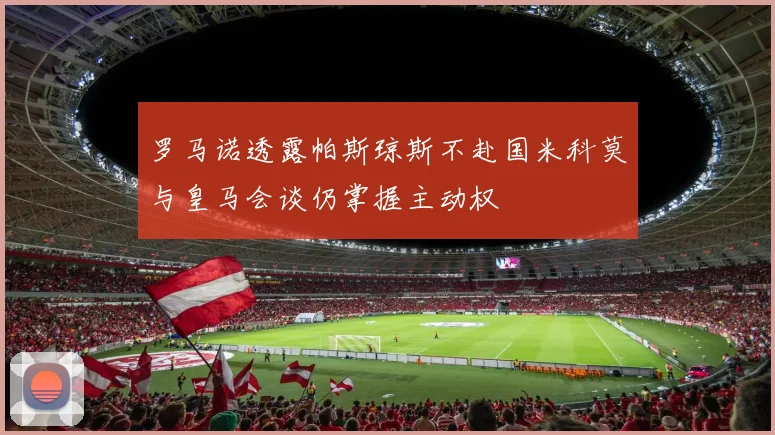 罗马诺透露帕斯琼斯不赴国米科莫与皇马会谈仍掌握主动权